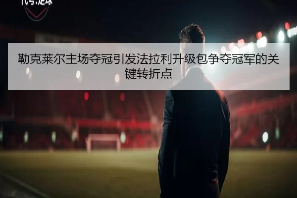 勒克莱尔主场夺冠引发法拉利升级包争夺冠军的关键转折点